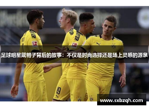 足球明星戴帽子背后的故事：不仅是时尚选择还是场上灵感的源泉