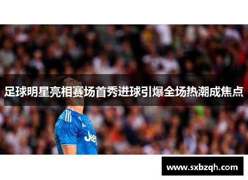 足球明星亮相赛场首秀进球引爆全场热潮成焦点