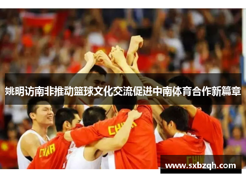 姚明访南非推动篮球文化交流促进中南体育合作新篇章