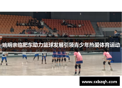姚明亲临肥东助力篮球发展引领青少年热爱体育运动