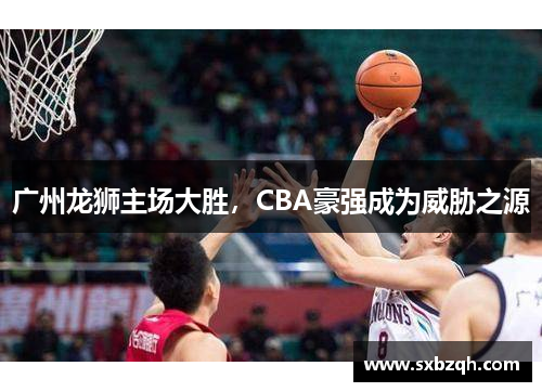 广州龙狮主场大胜，CBA豪强成为威胁之源
