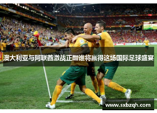 澳大利亚与阿联酋激战正酣谁将赢得这场国际足球盛宴
